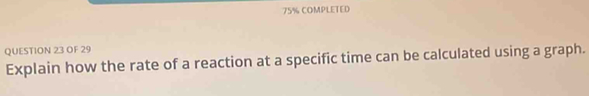 75% COMPLETED 
QUESTION 23 OF 29 
Explain how the rate of a reaction at a specific time can be calculated using a graph.