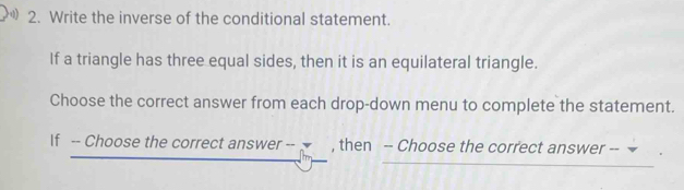 Write the inverse of the conditional statement. 
If a triangle has three equal sides, then it is an equilateral triangle. 
Choose the correct answer from each drop-down menu to complete the statement. 
If -- Choose the correct answer -- , then -- Choose the correct answer --