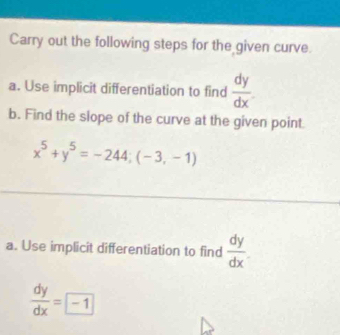 Carry out the following steps for the given curve. 
a. Use implicit differentiation to find  dy/dx 
b. Find the slope of the curve at the given point
x^5+y^5=-244;(-3,-1)
a. Use implicit differentiation to find  dy/dx 
 dy/dx =boxed -1