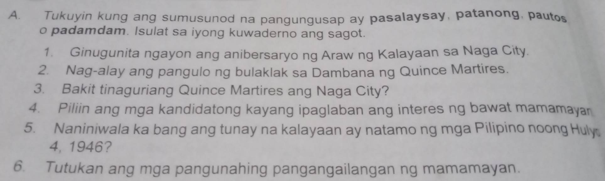 Tukuyin kung ang sumusunod na pangungusap ay pasalaysay, patanong, pautos 
o padamdam. Isulat sa iyong kuwaderno ang sagot. 
1. Ginugunita ngayon ang anibersaryo ng Araw ng Kalayaan sa Naga City. 
2. Nag-alay ang pangulo ng bulaklak sa Dambana ng Quince Martires. 
3. Bakit tinaguriang Quince Martires ang Naga City? 
4. Piliin ang mga kandidatong kayang ipaglaban ang interes ng bawat mamamayar 
5. Naniniwala ka bang ang tunay na kalayaan ay natamo ng mga Pilipino noong Huly 
4, 1946? 
6. Tutukan ang mga pangunahing pangangailangan ng mamamayan.