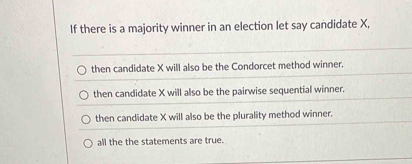 If there is a majority winner in an election let say candidate X,
then candidate X will also be the Condorcet method winner.
then candidate X will also be the pairwise sequential winner.
then candidate X will also be the plurality method winner.
all the the statements are true.