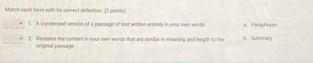 Match each term with its correct definition. (2 points)
_
1. A condensed version of a passage of text written entirely in your own words a. Paraphrase
_
2. Restates the content in your own words that are similar in meaning and length to the b. Summary
original passage