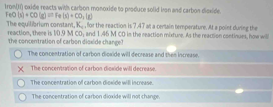 Iron(II) oxide reacts with carbon monoxide to produce solid iron and carbon dioxide.
FeO(s)+CO(g)leftharpoons Fe(s)+CO_2(g)
The equilibrium constant, K_c , for the reaction is 7.47 at a certain temperature. At a point during the
reaction, there is 10.9MCO_2 and 1.46 M CO in the reaction mixture. As the reaction continues, how will
the concentration of carbon dioxide change?
The concentration of carbon dioxide will decrease and then increase.
The concentration of carbon dioxide will decrease.
The concentration of carbon dioxide will increase.
The concentration of carbon dioxide will not change.