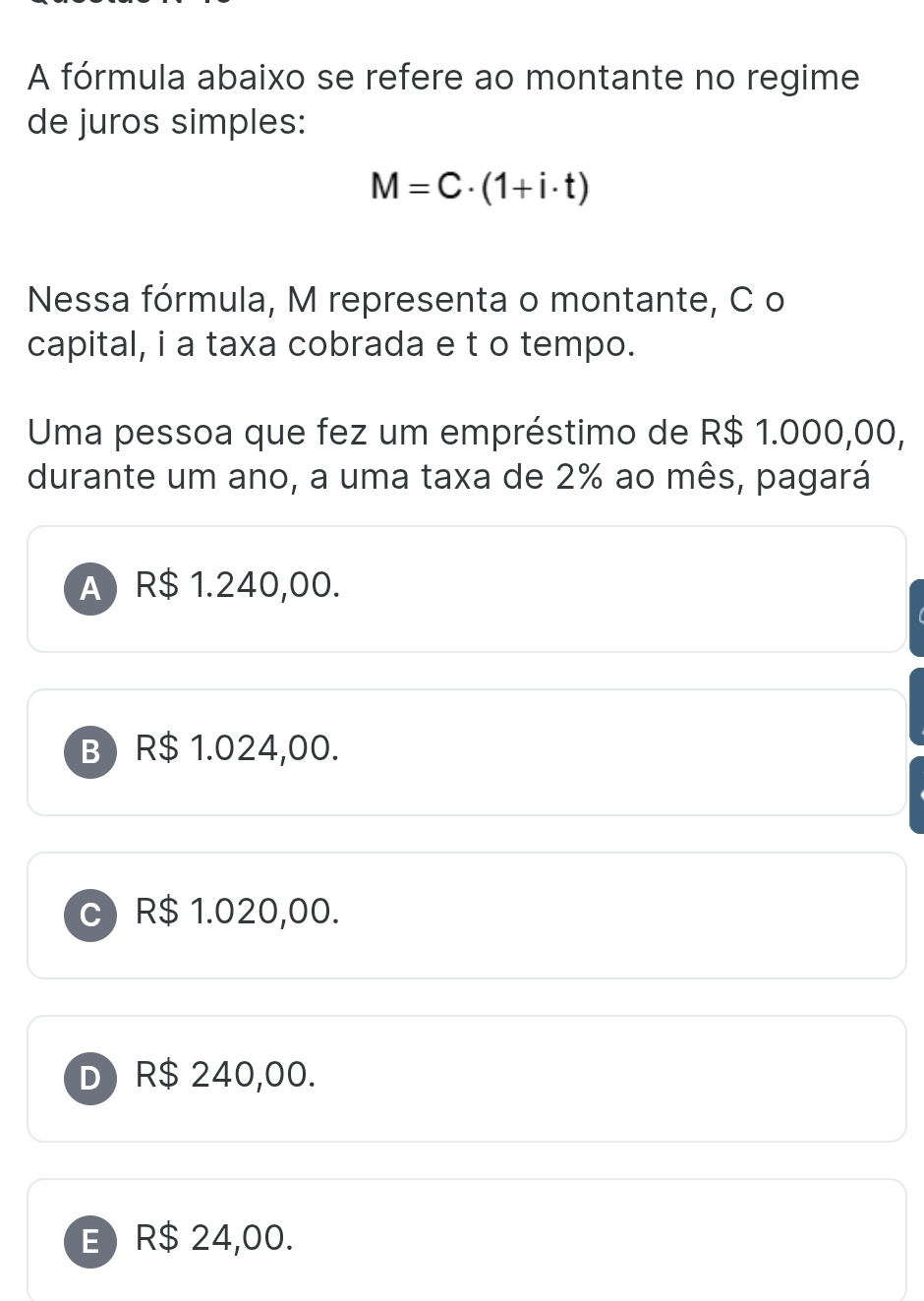 A fórmula abaixo se refere ao montante no regime
de juros simples:
M=C· (1+i· t)
Nessa fórmula, M representa o montante, C o
capital, i a taxa cobrada e t o tempo.
Uma pessoa que fez um empréstimo de R$ 1.000,00,
durante um ano, a uma taxa de 2% ao mês, pagará
A) R$ 1.240,00.
B R$ 1.024,00.
R$ 1.020,00.
D) R$ 240,00.
E) R$ 24,00.