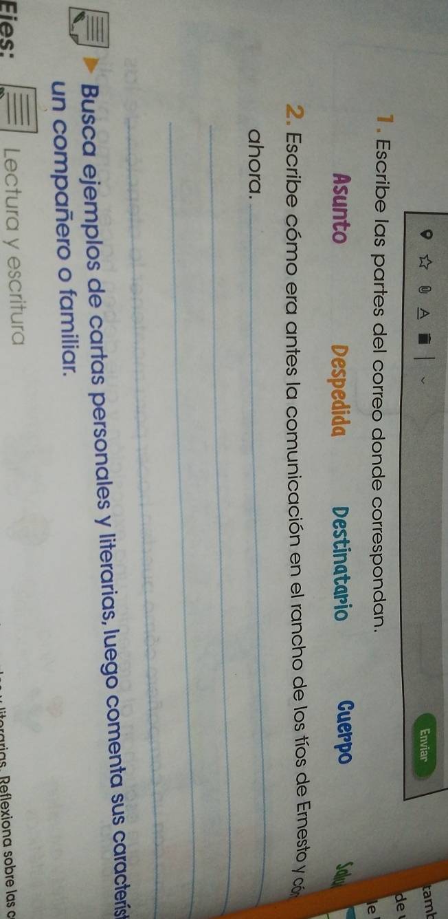 Enviar 
tamb 
de 
1. Escribe las partes del correo donde correspondan. 
le 
Asunto Despedida Destinatario Cuerpo 
2. Escribe cómo era antes la comunicación en el rancho de los tíos de Ernesto y cón 
ahora. 
_ 
_ 
_ 
_ 
Busca ejemplos de cartas personales y literarias, luego comenta sus característ 
un compañero o familiar. 
Eies: Lectura y escritura 
rarias. Reflexiona sobre las c