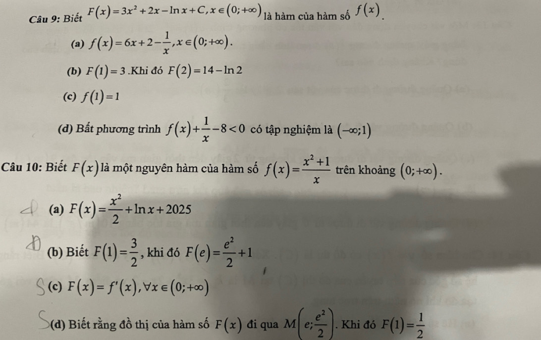 Biết F(x)=3x^2+2x-ln x+C, x∈ (0;+∈fty ) là hàm của hàm số f(x). 
(a) f(x)=6x+2- 1/x , x∈ (0;+∈fty ). 
(b) F(1)=3.Khi đó F(2)=14-ln 2
(c) f(1)=1
(d) Bất phương trình f(x)+ 1/x -8<0</tex> có tập nghiệm là (-∈fty ;1)
Câu 10: Biết F(x) là một nguyên hàm của hàm số f(x)= (x^2+1)/x  trên khoảng (0;+∈fty ). 
(a) F(x)= x^2/2 +ln x+2025
(b) Biết F(1)= 3/2  , khi đó F(e)= e^2/2 +1
(c) F(x)=f'(x), forall x∈ (0;+∈fty )
(d) Biết rằng đồ thị của hàm số F(x) đi qua M(e; e^2/2 ). Khi đó F(1)= 1/2 