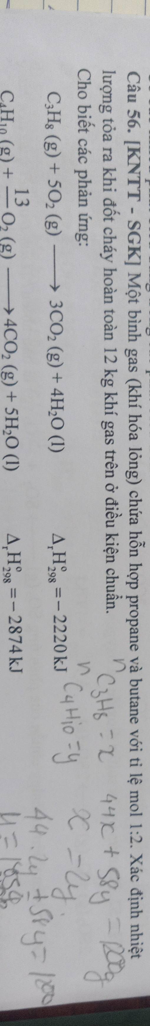 [KNTT - SGK] Một bình gas (khí hóa lỏng) chứa hỗn hợp propane và butane với ti lệ mol 1:2. Xác định nhiệt
lượng tỏa ra khi đốt cháy hoàn toàn 12 kg khí gas trên ở điều kiện chuẩn.
Cho biết các phản ứng:
C_3H_8(g)+5O_2(g)to 3CO_2(g)+4H_2O(l)
D, H_(298)°=-2220kJ
C H_10(g)+frac 13O_2(g)to 4CO_2(g)+5H_2O(l)
D, H_(298)°=-2874kJ
