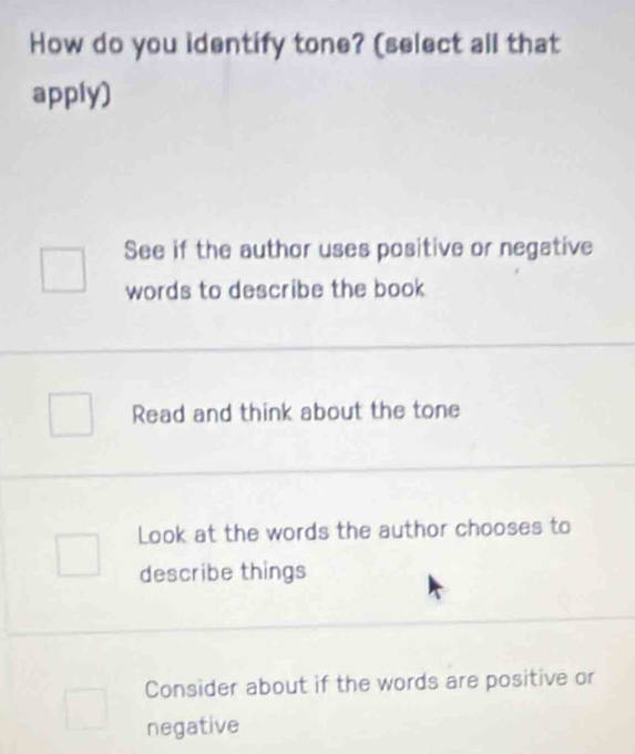 How do you identify tone? (select all that
apply)
See if the author uses positive or negative
words to describe the book
Read and think about the tone
Look at the words the author chooses to
describe things
Consider about if the words are positive or
negative