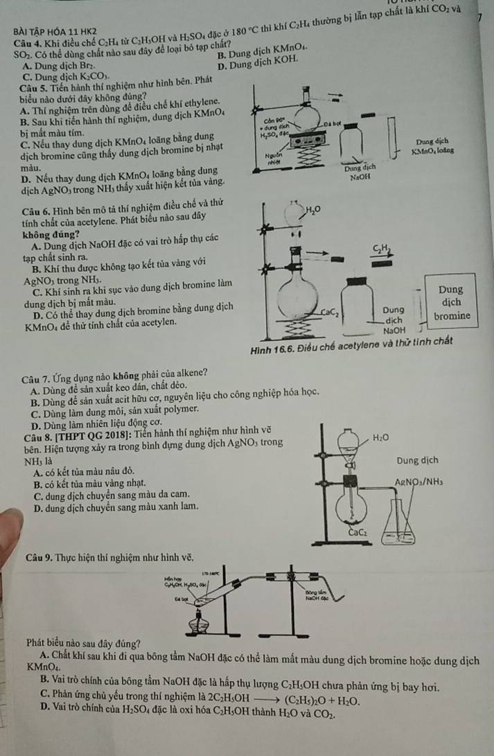 Bài Tập hóa 11 HK2 180°C thì khí C₂H₄ thường bị lẫn tạp chất là khí CO_1 và
Câu 4. Khi điều chế C₂H₄ từ C₂H₃OH và H₂SO₄ đặc ở
SO_2. Có thể dùng chất nào sau đây để loại bỏ tạp chất?
B. Dung dịch KMnO₄.
A. Dung dịch Br₂.
D. Dung dịch KOH.
C. Dung dịch K_2CO_3.
Câu 5. Tiến hành thí nghiệm như hình bên. Phát
biểu nào dưới đây không đúng?
A. Thí nghiệm trên dùng để điều chế khí ethylene.
B. Sau khi tiến hành thí nghiệm, dung dịch KMnOc
bị mất màu tím
C. Nếu thay dung dịch KMnO4 loãng bằng dung
dịch bromine cũng thấy dung dịch bromine bị nhạt 
màu.
D. Nếu thay dung dịch KMnOi loãng bằng dung
dịch AgNO₃ trong NH thấy xuất hiện kết tủa vàng.
Câu 6, Hình bên mô tả thí nghiệm điều chế và thứ
tính chất của acetylene. Phát biểu nào sau đây
không đúng? 
A. Dung địch NaOH đặc có vai trò hấp thụ các
tạp chất sinh ra.
B. Khí thu được không tạo kết tủa vàng với
AgNO trong NH3.
C. Khí sinh ra khi sục vào dung dịch bromine làm
dung dịch bị mất màu.
D. Có thể thay dung dịch bromine bằng dung dịch
KMnO4 đề thử tính chất của acetylen.
Hì
Câu 7. Ứng dụng nào không phải của alkene?
A. Dùng để sản xuất keo dán, chất dẻo.
B. Dùng để sản xuất acit hữu cơ, nguyên liệu cho công nghiệp hóa học.
C. Dùng làm dung môi, sản xuất polymer.
D. Dùng làm nhiên liệu động cơ.
Câu 8. [THPT QG 2018]: Tiển hành thí nghiệm như hình vỡ
bên. Hiện tượng xảy ra trong bình đựng dung dịch AgNO₃ trong
NH là
A. có kết tủa màu nâu đỏ. 
B. có kết tủa màu vàng nhạt.
C. dung dịch chuyển sang màu da cam.
D. dung dịch chuyển sang màu xanh lam.
Câu 9. Thực hiện thí nghiệm như hình vẽ.
Phát biểu nào sau đây đúng?
A. Chất khí sau khi đi qua bông tầm NaOH đặc có thể làm mất màu dung dịch bromine hoặc dung dịch
KMnO₄
B. Vai trò chính của bông tầm NaOH đặc là hấp thụ lượng C_2H 3OH chưa phản ứng bị bay hơi.
C. Phản ứng chủ yếu trong thí nghiệm là 2C₂H₃OH (C_2H_5)_2O+H_2O.
D. Vai trò chính của H_2SO 4 đặc là oxi hóa C₂H₃OH thành H_2O và CO_2.