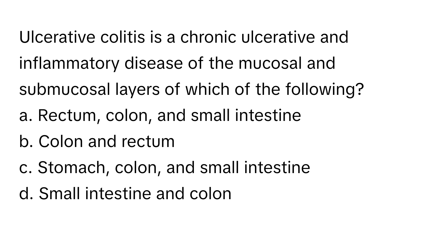 Ulcerative colitis is a chronic ulcerative and inflammatory disease of the mucosal and submucosal layers of which of the following?

a. Rectum, colon, and small intestine
b. Colon and rectum
c. Stomach, colon, and small intestine
d. Small intestine and colon