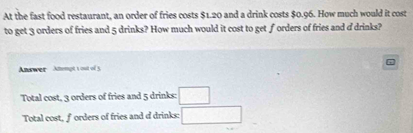 At the fast food restaurant, an order of fries costs $1.20 and a drink costs $0.96. How much would it cost
to get 3 orders of fries and 5 drinks? How much would it cost to get forders of fries and d drinks?
Answer Aempt 1 out of 5
Total cost, 3 orders of fries and 5 drinks: □
Total cost, forders of fries and d drinks: □