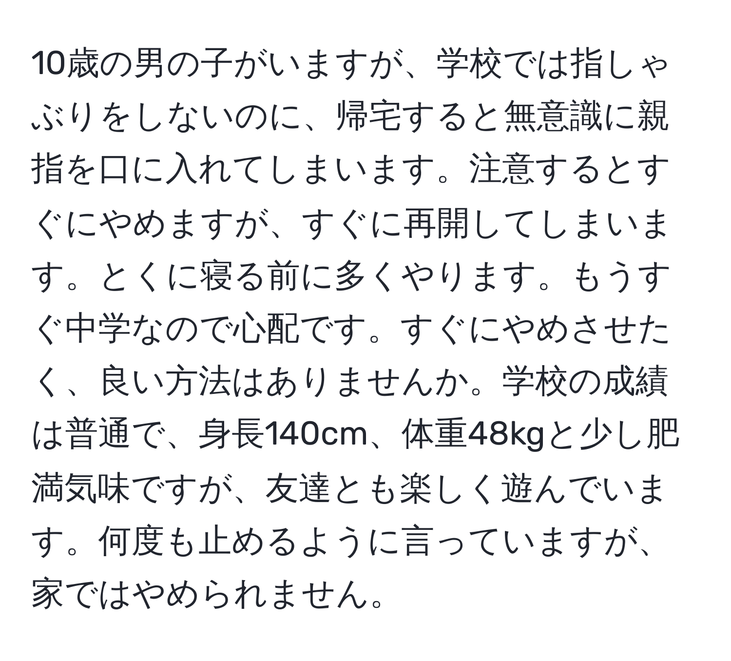 10歳の男の子がいますが、学校では指しゃぶりをしないのに、帰宅すると無意識に親指を口に入れてしまいます。注意するとすぐにやめますが、すぐに再開してしまいます。とくに寝る前に多くやります。もうすぐ中学なので心配です。すぐにやめさせたく、良い方法はありませんか。学校の成績は普通で、身長140cm、体重48kgと少し肥満気味ですが、友達とも楽しく遊んでいます。何度も止めるように言っていますが、家ではやめられません。