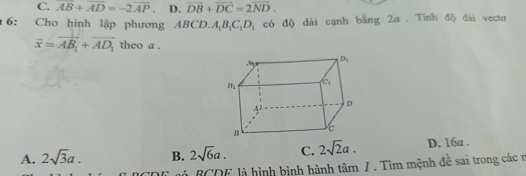 C. vector AB+vector AD=-2vector AP. D. vector DB+vector DC=2vector ND.
6： Cho hình lập phương ABCD.A_1B_1C_1D_1 có độ dài cạnh bằng 2a . Tính độ dài vectơ
vector x=vector AB_1+vector AD_1 theo a .
D. 16a .
A. 2sqrt(3)a. B. 2sqrt(6)a.
C. 2sqrt(2)a.
BCDE là hình bình hành tâm I . Tìm mệnh đề sai trong các n