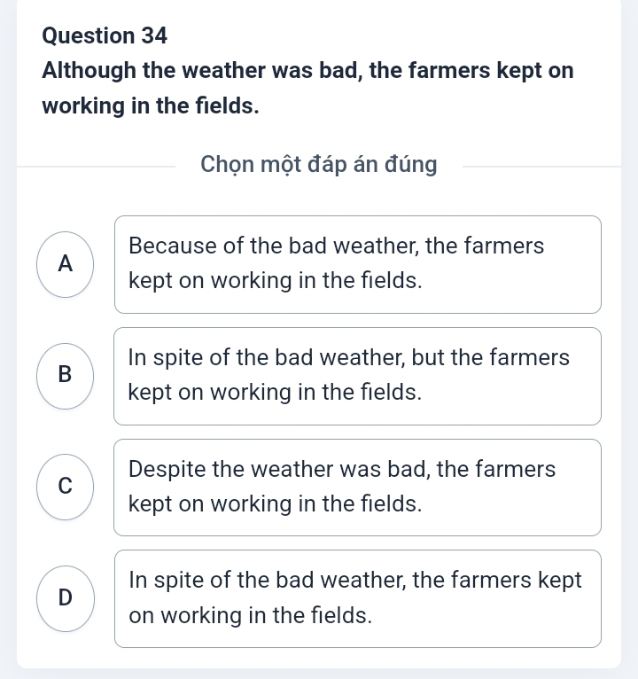 Although the weather was bad, the farmers kept on
working in the fields.
Chọn một đáp án đúng
A Because of the bad weather, the farmers
kept on working in the fields.
B In spite of the bad weather, but the farmers
kept on working in the fields.
C Despite the weather was bad, the farmers
kept on working in the fields.
D In spite of the bad weather, the farmers kept
on working in the fields.