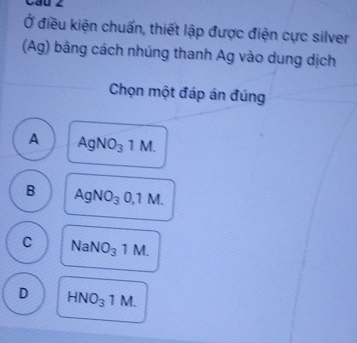 Câu ∠
Ở điều kiện chuẩn, thiết lập được điện cực silver
(Ag) bằng cách nhúng thanh Ag vào dung dịch
Chọn một đáp án đúng
A AgNO_31M.
B AgNO_30,1M.
C NaNO_31M.
D HNO_31M.