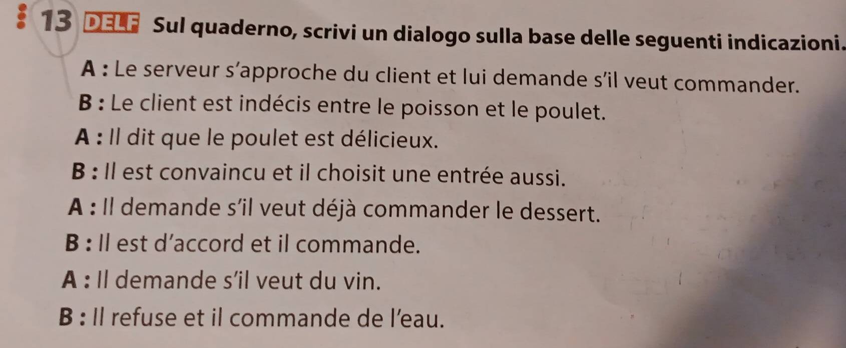 DELF Sul quaderno, scrivi un dialogo sulla base delle seguenti indicazioni. 
A : Le serveur s’approche du client et lui demande s’il veut commander. 
B : Le client est indécis entre le poisson et le poulet. 
A : Il dit que le poulet est délicieux. 
B : Il est convaincu et il choisit une entrée aussi. 
A : Il demande s'il veut déjà commander le dessert. 
B : ll est d’accord et il commande. 
A : Il demande s’il veut du vin. 
B : Il refuse et il commande de l’eau.