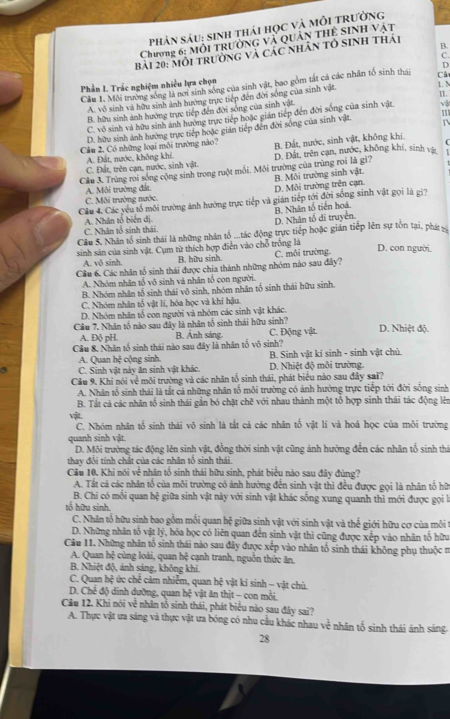 phản sáu: sinh thái học và môi trường
Chương 6: Mỗi trường và quản thẻ sinh vật
B.
bài 20: môi trường và các nhân tó sinh thái
C.
D
Phần I. Trắc nghiệm nhiều lựa chọn
1. N
Câu 1. Mỗi trường sống là nơi sinh sống của sinh vật, bao gồm tất cả các nhân tố sinh thái Câ
II.
A. vô sinh và hữu sinh ảnh hướng trực tiếp đến đời sống của sinh vật.
B. hữu sinh ảnh hưởng trực tiếp đến đời sống của sinh vật.
111
C. vô sinh và hữu sinh ảnh hưởng trực tiếp hoặc gián tiếp đến đời sống của sinh vật. vậ
I
D. hữu sinh ảnh hưởng trực tiếp hoặc gián tiếp đến đời sống của sinh vật.
Câu 2. Có những loại môi trường nào?
B. Đất, nước, sinh vật, không khí.
A. Đất, nước, không khí. D. Đất, trên cạn, nước, không khí, sinh vật
C. Đất, trên cạn, nước, sinh vật.
Câu 3. Trùng roi sống cộng sinh trong ruột mối. Môi trường của trùng roi là gì?
B. Môi trường sinh vật.
A. Môi trường đất.
D. Môi trường trên cạn.
C. Môi trường nước.
Câu 4. Các yếu tổ môi trường ảnh hưởng trực tiếp và gián tiếp tới đời sống sinh vật gọi là gì?
B. Nhân tổ tiến hoá.
A. Nhân tố biến dị.
D. Nhân tố di truyền.
C. Nhân tố sinh thái.
Câu 5. Nhân tổ sinh thái là những nhân tổ ...tác động trực tiếp hoặc gián tiếp lên sự tồn tại, phát trị
sinh sản của sinh vật. Cụm từ thích hợp điễn vào chỗ trống là
A. vô sinh. B. hữu sinh. C. môi trường. D. con người.
Câu 6. Các nhân tổ sinh thái được chia thành những nhóm nào sau đây?
A. Nhóm nhân tổ vô sinh và nhân tổ con người.
B. Nhóm nhân tố sinh thái vô sinh, nhóm nhân tố sinh thái hữu sinh.
C. Nhóm nhân tố vật lí, hóa học và khí hậu.
D. Nhóm nhân tố con người và nhóm các sinh vật khác.
Câu 7. Nhân tố nào sau đây là nhân tố sinh thái hữu sinh? D. Nhiệt độ.
A. Độ pH. B. Ảnh sáng. C. Động vật.
Câu 8. Nhân tố sinh thái nào sau đây là nhân tố vô sinh?
A. Quan hệ cộng sinh. B. Sinh vật kí sinh - sinh vật chủ.
a C. Sinh vật này ăn sinh vật khác. D. Nhiệt độ môi trường.
Câu 9. Khi nói về môi trường và các nhân tố sinh thái, phát biểu nào sau đây sai?
A. Nhân tổ sinh thái là tất cả những nhân tố môi trường có ảnh hưởng trực tiếp tới đời sống sinh
B. Tất cả các nhân tố sinh thái gắn bó chặt chẽ với nhau thành một tổ hợp sinh thái tác động lên
vật.
C. Nhóm nhân tố sinh thái vô sinh là tất cả các nhân tố vật lí và hoá học của môi trường
quanh sinh vật.
D. Môi trường tác động lên sinh vật, đồng thời sinh vật cũng ảnh hưởng đến các nhân tố sinh thá
thay đổi tính chất của các nhân tố sinh thái.
Câu 10. Khi nói về nhân tổ sinh thái hữu sinh, phát biểu nào sau đây đúng?
A. Tất cả các nhân tố của môi trường có ảnh hưởng đến sinh vật thì đều được gọi là nhân tố hữ
B. Chi có mối quan hệ giữa sinh vật này với sinh vật khác sống xung quanh thì mới được gọi là
tố hữu sinh.
C. Nhân tổ hữu sinh bao gồm mối quan hệ giữa sinh vật với sinh vật và thế giới hữu cơ của môi t
D. Những nhân tố vật lý, hóa học có liên quan đến sinh vật thì cũng được xếp vào nhân tố hữu
Câu 11. Những nhân tố sinh thái nào sau đây được xếp vào nhân tố sinh thái không phụ thuộc m
A. Quan hệ cùng loài, quan hệ cạnh tranh, nguồn thức ăn.
B. Nhiệt độ, ánh sáng, không khí.
C. Quan hệ ức chế cảm nhiễm, quan hệ vật kí sinh - vật chủ.
D. Chế độ dinh dưỡng, quan hệ vật ăn thịt - con mồi.
Câu 12. Khi nói về nhân tổ sinh thái, phát biểu nào sau đây sai?
A. Thực vật ưa sáng và thực vật ưa bóng có nhu cầu khác nhau về nhân tố sinh thái ánh sáng.
28