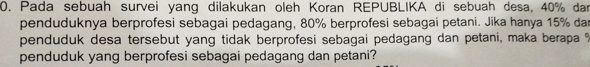 Pada sebuah survei yang dilakukan oleh Koran REPUBLIKA di sebuah desa, 40% dar 
penduduknya berprofesi sebagai pedagang, 80% berprofesi sebagai petani. Jika hanya 15% dan 
penduduk desa tersebut yang tidak berprofesi sebagai pedagang dan petani, maka berapa ? 
penduduk yang berprofesi sebagai pedagang dan petani?