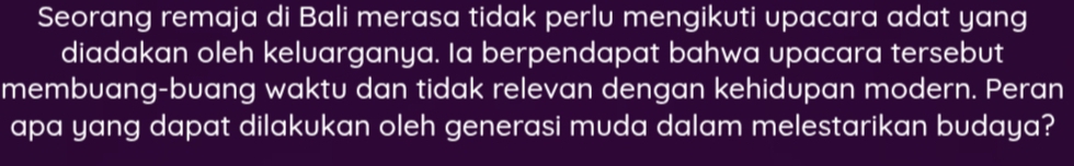 Seorang remaja di Bali merasa tidak perlu mengikuti upacara adat yang 
diadakan oleh keluarganya. Ia berpendapat bahwa upacara tersebut 
membuang-buang waktu dan tidak relevan dengan kehidupan modern. Peran 
apa yang dapat dilakukan oleh generasi muda dalam melestarikan budaya?