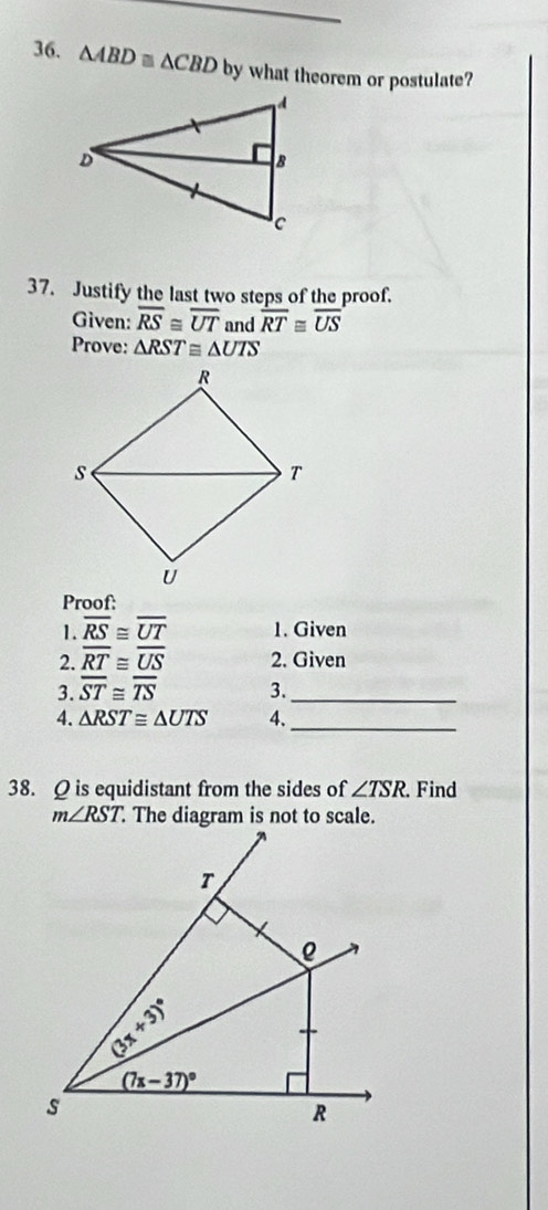 △ ABD≌ △ CBD by what theorem or postulate?
37. Justify the last two steps of the proof.
Given: overline RS≌ overline UT and overline RT≌ overline US
Prove: △ RST≌ △ UTS
Proof:
1. overline RS≌ overline UT 1. Given
2. overline RT≌ overline US 2. Given
3. overline ST≌ overline TS 3._
_
4. △ RST≌ △ UTS 4.
38. Q is equidistant from the sides of ∠ TSR. Find
m∠ RST The diagram is not to scale.
T
3x+3)^circ 
(7x-37)^circ 
s
R