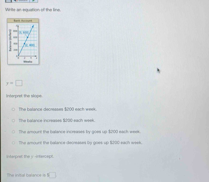 Write an equation of the line.
Bank Account
y
8D0 (3,600)
600
400 (2,400)
200
o 2 4
Weeks
y=□
Interpret the slope.
The balance decreases $200 each week.
The balance increases $200 each week.
The amount the balance increases by goes up $200 each week.
The amount the balance decreases by goes up $200 each week.
Interpret the y-intercept.
The initial balance is $□.