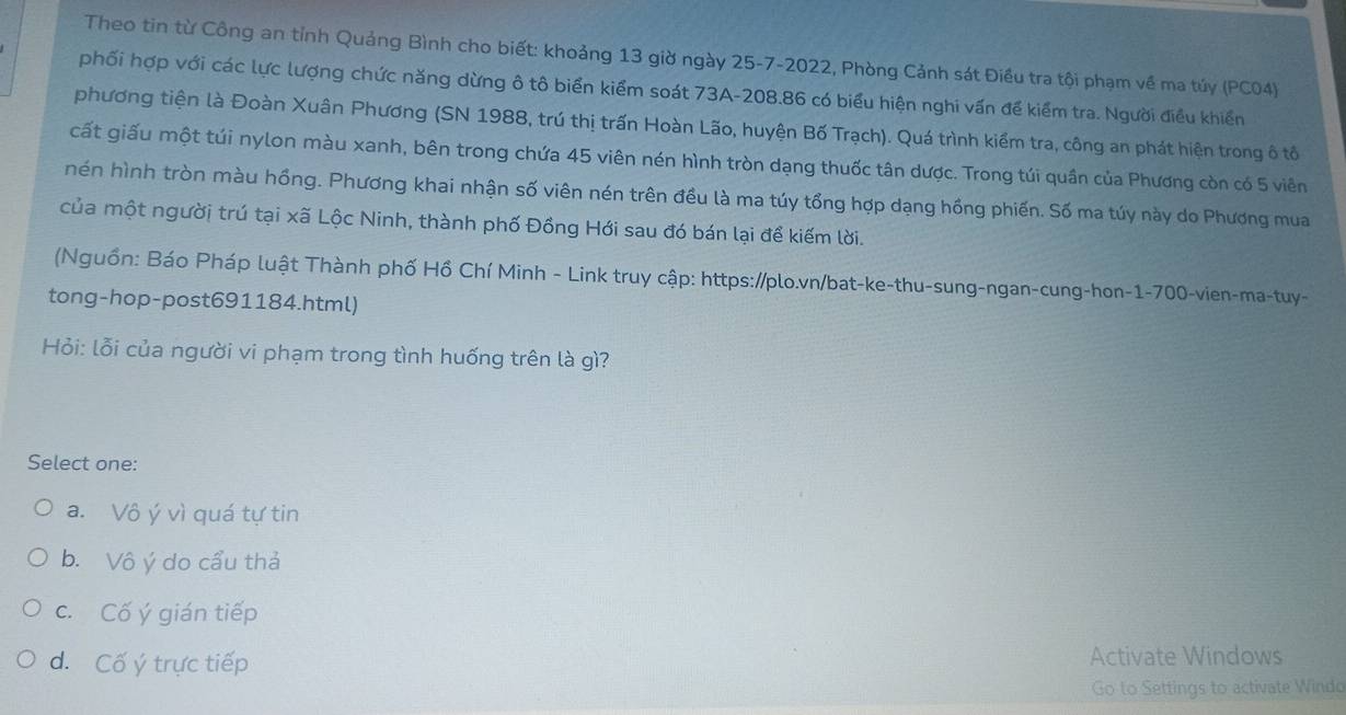 Theo tin từ Công an tỉnh Quảng Bình cho biết: khoảng 13 giờ ngày 25-7-2022, Phòng Cảnh sát Điều tra tội phạm về ma túy (PC04)
phối hợp với các lực lượng chức năng dừng ô tô biển kiểm soát 73A-208.86 có biểu hiện nghi vấn để kiểm tra. Người điều khiển
phương tiện là Đoàn Xuân Phương (SN 1988, trú thị trấn Hoàn Lão, huyện Bố Trạch). Quá trình kiểm tra, công an phát hiện trong ô tô
cất giấu một túi nylon màu xanh, bên trong chứa 45 viên nén hình tròn dạng thuốc tân dược. Trong túi quần của Phương còn có 5 viên
nén hình tròn màu hồng. Phương khai nhận số viên nén trên đều là ma túy tổng hợp dạng hồng phiến. Số ma túy này do Phương mua
của một người trú tại xã Lộc Ninh, thành phố Đồng Hới sau đó bán lại để kiếm lời.
Nguồn: Báo Pháp luật Thành phố Hồ Chí Minh - Link truy cập: https://plo.vn/bat-ke-thu-sung-ngan-cung-hon-1-700-vien-ma-tuy-
tong-hop-post691184.html)
Hỏi: lỗi của người vi phạm trong tình huống trên là gì?
Select one:
a. Vô ý vì quá tự tin
b. Vô ý do cầu thả
c. Cố ý gián tiếp
d. Cố ý trực tiếp Activate Windows
Go to Settings to activate Windo