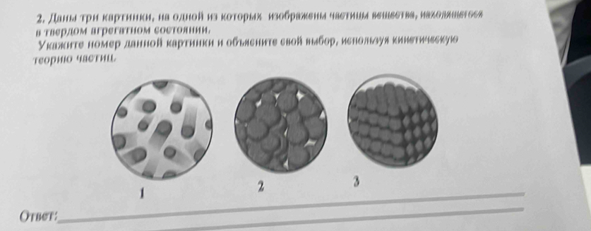 Даны τрη κарτинки, на одной из которых изображены чаστишыи венδεтва, иаλолλніδΤоси 
в тверлом агрегатном сосΤолнии. 
Укажнте номер данной κартинки и обыяениτε свой выбор, иенользуя κинетичвскуюо 
теориΙо частиш 
_1 
2 
3 
Otbet: 
_