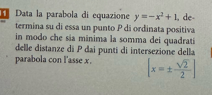 Data la parabola di equazione y=-x^2+1 , de- 
termina su di essa un punto P di ordinata positiva 
in modo che sia minima la somma dei quadrati 
delle distanze di P dai punti di intersezione della 
parabola con l'asse x.
[x=±  sqrt(2)/2 ]