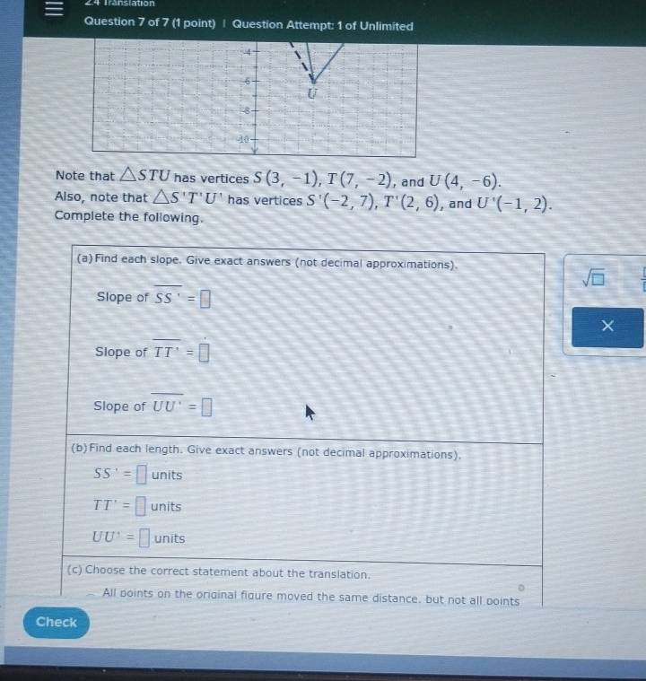 Translation
Question 7 of 7 (1 point) | Question Attempt: 1 of Unlimited
Note that △ STU has vertices S(3,-1), T(7,-2) , and U(4,-6). 
Also, note that △ S'T'U' has vertices S'(-2,7), T'(2,6) , and U'(-1,2). 
Complete the following.
(a)Find each slope. Give exact answers (not decimal approximations).
sqrt(□ ) 
Slope of overline SS'=□
×
Slope of overline TT'=□
Slope of overline UU'=□
(b)Find each length. Give exact answers (not decimal approximations).
SS'=□ units
TT'=□ units
UU'=□ units
(c) Choose the correct statement about the translation.
All points on the original figure moved the same distance, but not all points
Check