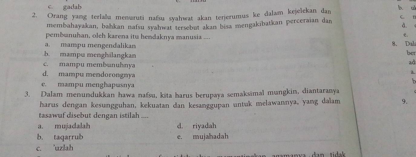 c. gadab b. ul
2. Orang yang terlalu menuruti nafsu syahwat akan terjerumus ke dalam kejelekan dan
c. n
membahayakan, bahkan nafsu syahwat tersebut akan bisa mengakibatkan perceraian dan
d.
pembunuhan, oleh karena itu hendaknya manusia ....
e.
a. mampu mengendalikan 8. Dala
b. mampu menghilangkan ber
c. mampu membunuhnya
ad
d. mampu mendorongnya
a.
b
e. mampu menghapusnya
3. Dalam menundukkan hawa nafsu, kita harus berupaya semaksimal mungkin, diantaranya
harus dengan kesungguhan, kekuatan dan kesanggupan untuk melawannya, yang dalam 9.
tasawuf disebut dengan istilah ....
a. mujadalah d. riyadah
b. taqarrub e. mujahadah
c. ’uzlah
agamanva dan tidak.