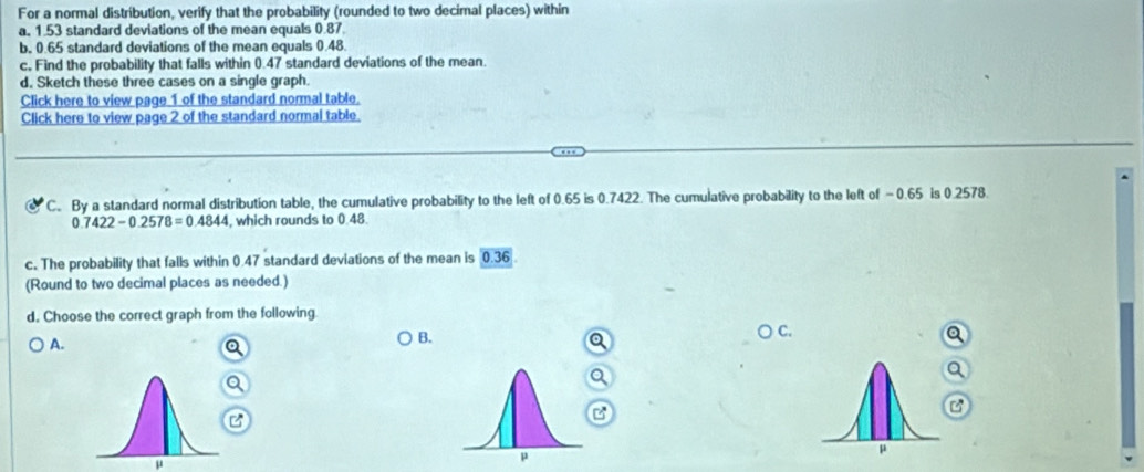 For a normal distribution, verify that the probability (rounded to two decimal places) within 
a. 1.53 standard deviations of the mean equals 0.87
b. 0.65 standard deviations of the mean equals 0.48. 
c. Find the probability that falls within 0.47 standard deviations of the mean. 
d. Sketch these three cases on a single graph. 
Click here to view page 1 of the standard normal table. 
Click here to view page 2 of the standard normal table. 
C. By a standard normal distribution table, the cumulative probability to the left of 0.65 is 0.7422. The cumulative probability to the left of -0.65 is 0.2578.
0.7422-0.2578=0.4844 , which rounds to 0.48. 
c. The probability that falls within 0.47 standard deviations of the mean is 0.36
(Round to two decimal places as needed.) 
d. Choose the correct graph from the following C. 
A. 
B.
μ