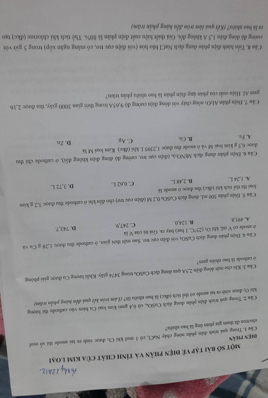 một số bài tập về điện phân và tính chát của kim loại
điện phân
Câu I. Trong quá trình điện phân nóng chảy NaCl, cứ 1 mol khí Cl_2 được sinh ra tại anode thì số mol
electron đã tham gia phản ứng là bao nhiêu?
Câu 2. Trong quả trình điện phân dung dịch CuSO₄, cứ 6,4 gam kim loại Cu bám vào cathode thì lượng
khi O₂ được sinh ra tại anode có thể tích (đkc) là bao nhiêu lít? (Làm tròn kết quả đến hàng phần trăm)
Câu 3. Khi cho một dòng điện 2,5A qua dung dịch CuSO4 trong 3474 giây. Khối lượng Cu được giải phóng
ở cathode là bao nhiêu gam?
Câu 4. Điện phân dung dịch CuSO4 với điện cực trơ. Sau một thời gian, ở cathode thu được 1,28 g Cu và
ở anode có V mL khí O_2(25°C , 1 bar) bay ra. Giá trị của V là
A. 495,8. B. 124,0. C. 247,9. D. 743,7.
Câu 5. Điện phân 500 mL dung dịch CuSO₄ 0,2 M (điện cực trơ) cho đến khi ở cathode thu được 3,2 g kim
loại thi thể tích khí (đkc) thu được ở anode là
A. 1,24 L. B. 2,48 L. C. 0,62 L. D. 3,72 L.
Câu 6. Điện phân dung dịch M(NO_3) * (điện cực trơ, cường độ dòng điện không đồi), ở cathode chỉ thu
được 6,5 g kim loại M và ở anode thu được 1,2395 L khí (đkc). Kim loại M là
A. Fe. B. Cu. C. Ag. D. Zn.
Câu 7. Điện phân Al 2C 93 nóng chảy với dòng điện cường độ 9,65A trong thời gian 3000 giây, thu được 2,16
gam Al. Hiệu suất của phản ứng điện phân là bao nhiêu phần trăm?
Câu 8. Tiến hành điện phân dung dịch NaCl bão hòa (với điện cực trơ, có màng ngăn xốp) trong 5 giờ với
cường độ dòng điện 1,5 A không đổi. Giả thiết hiệu suất điện phân là 80%. Thể tích khí chlorine (đkc) tạo
ra là bao nhiêu? (Kết quả làm tròn đến hàng phần trăm)