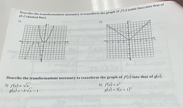 Describe the transformations necessary to transform the graph of f(x) (solid line) into that of
g(x) (dashed line). 2) y
1) 
. 
s 
1
x
6
-1
Describe the transformations necessary to transform the graph of f(x) into that of g(x). 
3) f(x)=sqrt(x) 4) f(x)=x^3
g(x)=-3sqrt(x)-1
g(x)=3(x+1)^3