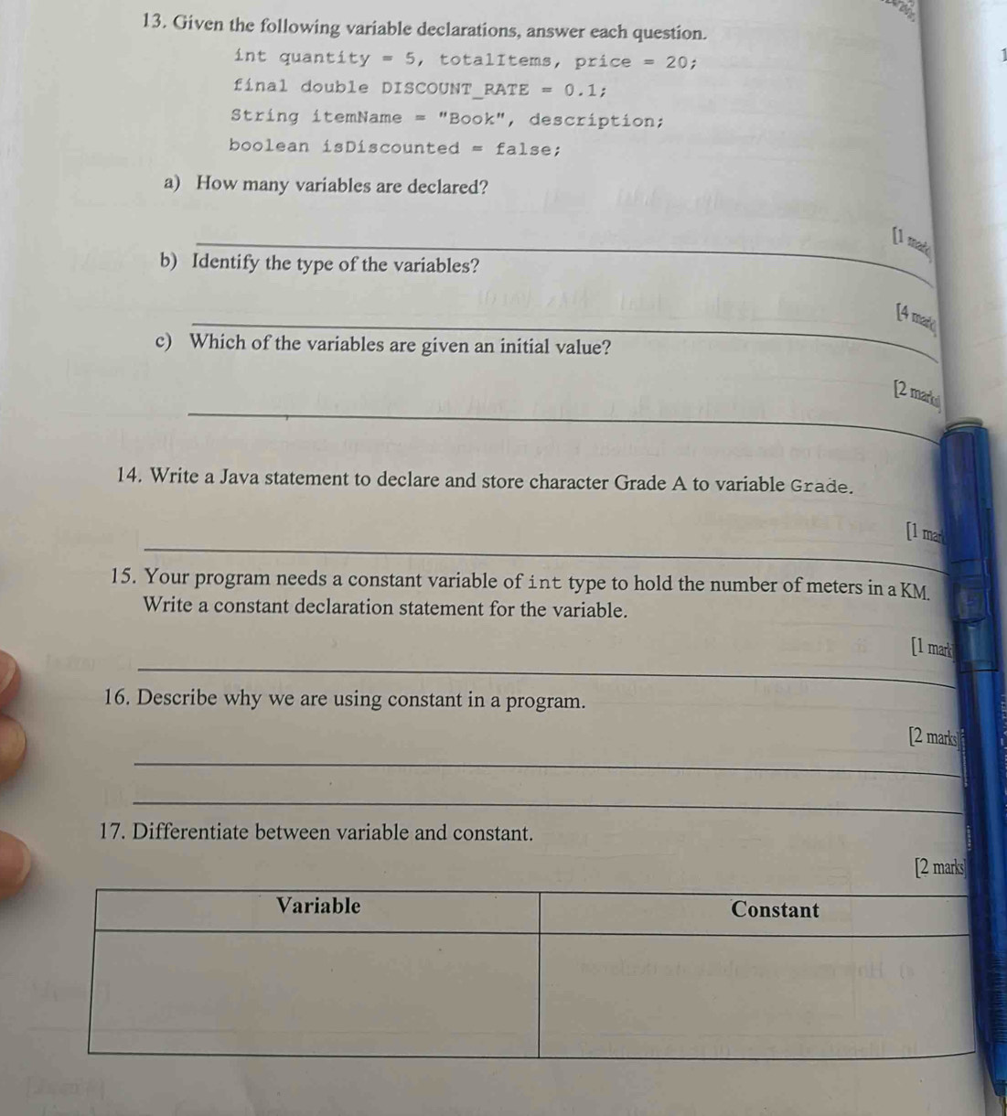 Given the following variable declarations, answer each question. 
int quantity =5 , totalItems, price =20. 
final double DISCOUNT_RATE =0.1; 
String itemName = "Book", description; 
boolean isDiscounted =fal se; 
a) How many variables are declared? 
_[1 mad 
b) Identify the type of the variables? 
_[4 mare 
c) Which of the variables are given an initial value? 
_ 
[2 markl 
14. Write a Java statement to declare and store character Grade A to variable Grade. 
_ 
[1 mark 
_ 
15. Your program needs a constant variable of int type to hold the number of meters in a KM
Write a constant declaration statement for the variable. 
__ 
[1 mark 
16. Describe why we are using constant in a program. 
_ 
[2 marks 
_ 
_ 
17. Differentiate between variable and constant. 
[2 marks]