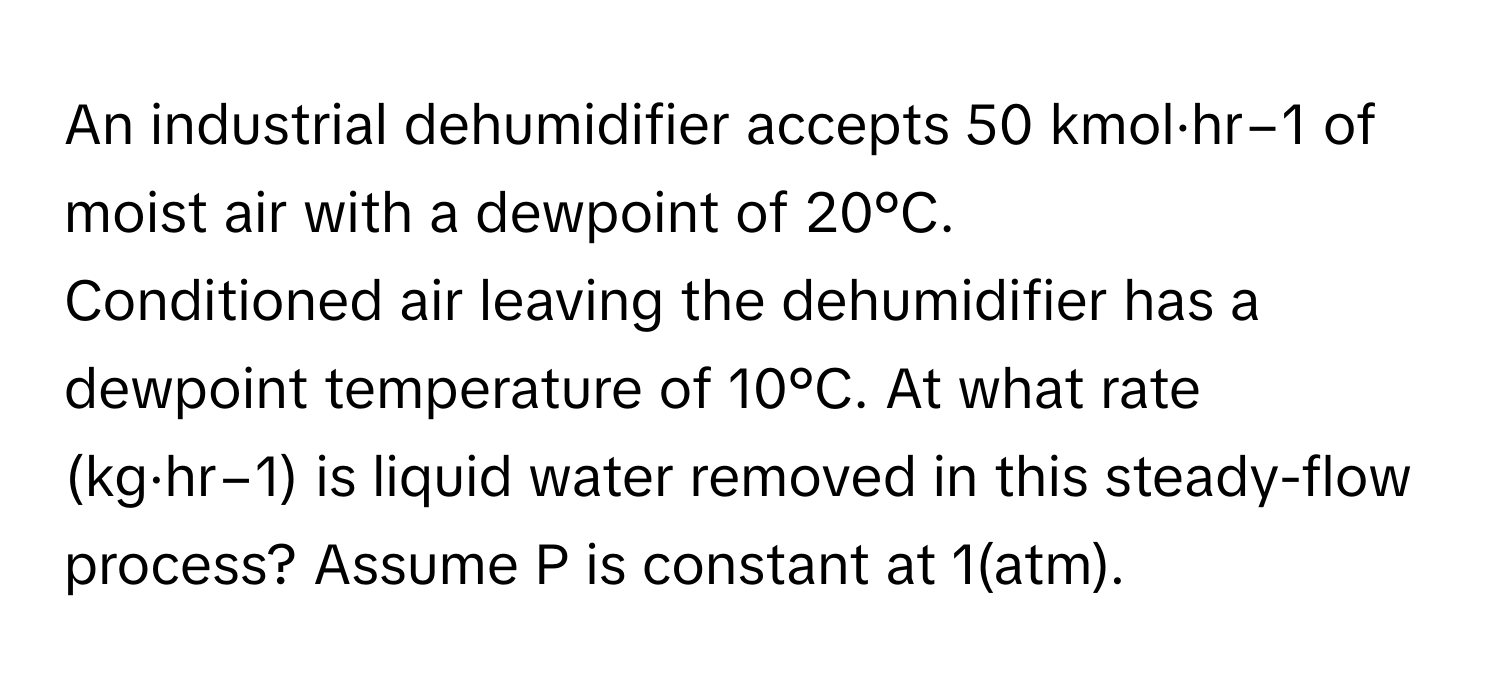 An industrial dehumidifier accepts 50 kmol·hr−1 of moist air with a dewpoint of 20°C. 
Conditioned air leaving the dehumidifier has a dewpoint temperature of 10°C. At what rate (kg·hr−1) is liquid water removed in this steady-flow process? Assume P is constant at 1(atm).