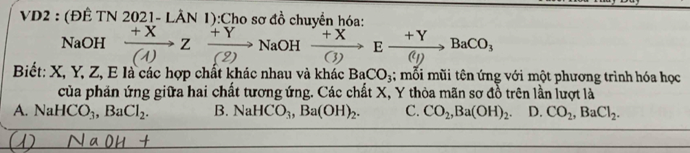 VD2 : (ĐÊ TN 2021-Lhat AN 1):Cho sơ đồ chuyền hóa:
NaOH  (+X)/(1 )Zxrightarrow +YNaOH xrightarrow +XCto Exrightarrow +YBaCO_3
Biết: X, Y, Z, E là các hợp chất khác nhau và khác BaCO_3;; mỗi mũi tên ứng với một phương trình hóa học
của phản ứng giữa hai chất tương ứng. Các chất X, Y thỏa mãn sơ đồ trên lần lượt là
A. NaHCO_3, BaCl_2. B. NaHCO_3, Ba(OH)_2. C. CO_2, Ba(OH)_2 D. CO_2, BaCl_2.