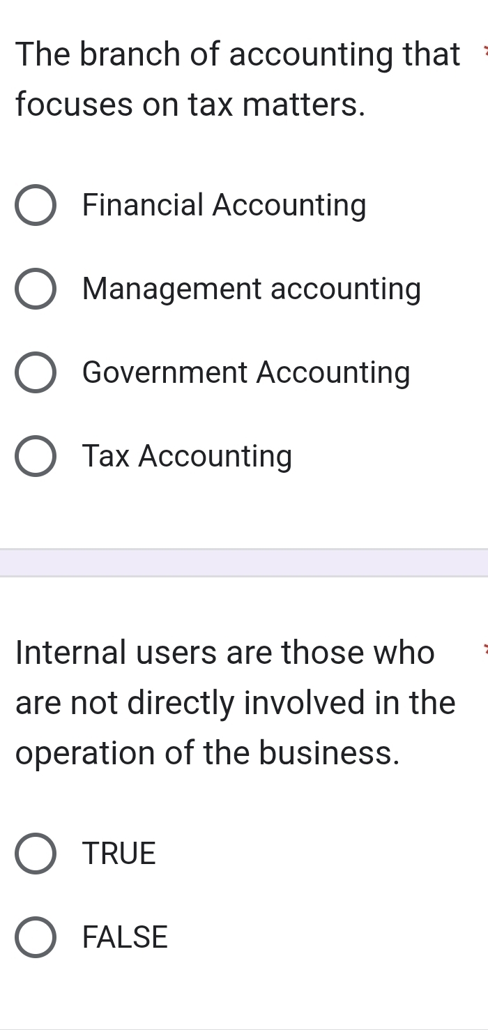 The branch of accounting that 
focuses on tax matters.
Financial Accounting
Management accounting
Government Accounting
Tax Accounting
Internal users are those who
are not directly involved in the
operation of the business.
TRUE
FALSE