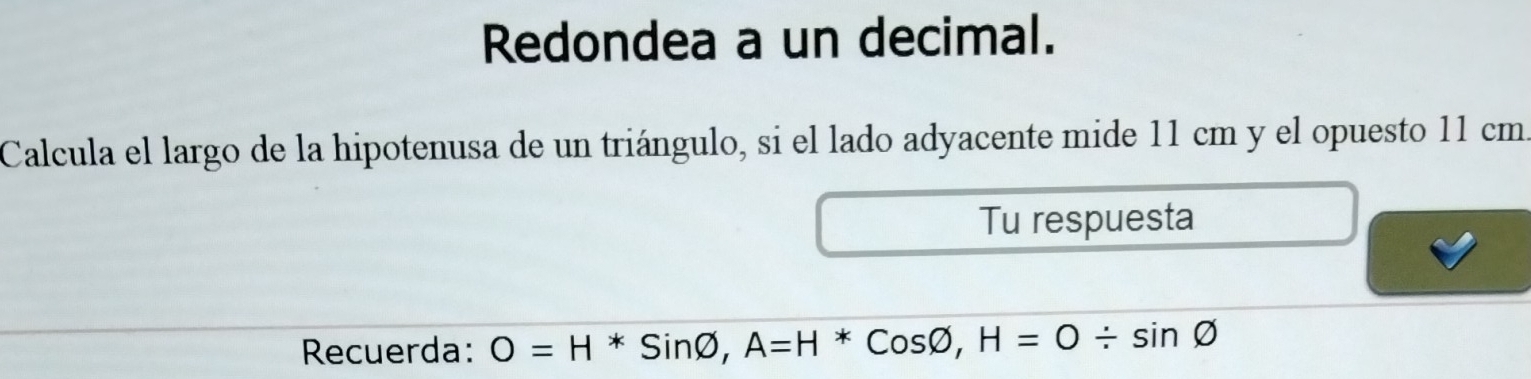 Redondea a un decimal. 
Calcula el largo de la hipotenusa de un triángulo, si el lado adyacente mide 11 cm y el opuesto 11 cm. 
Tu respuesta 
Recuerda: O=H*Sinvarnothing , A=H*Cosvarnothing , H=O/ sin varnothing