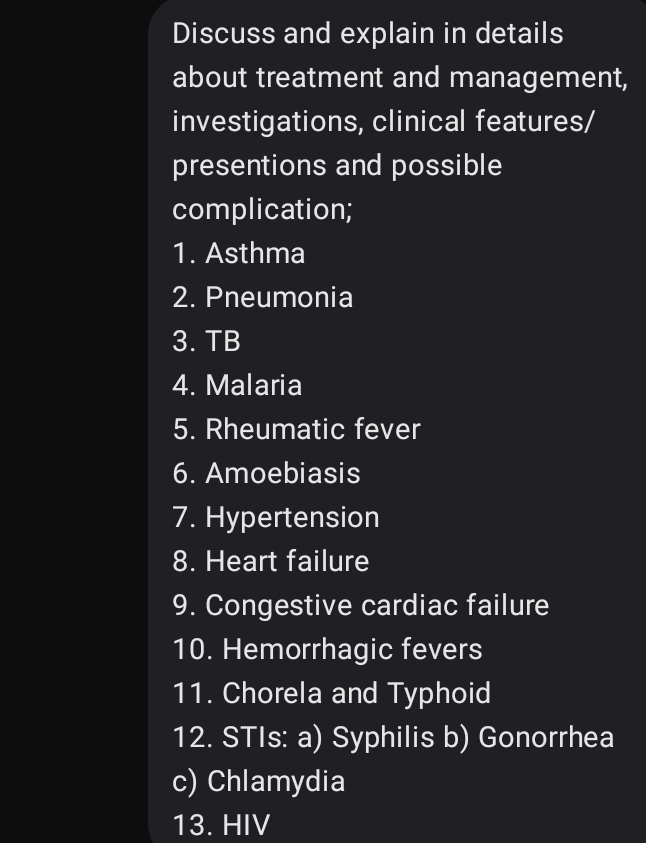 Discuss and explain in details 
about treatment and management, 
investigations, clinical features/ 
presentions and possible 
complication; 
1. Asthma 
2. Pneumonia 
3. TB 
4. Malaria 
5. Rheumatic fever 
6. Amoebiasis 
7. Hypertension 
8. Heart failure 
9. Congestive cardiac failure 
10. Hemorrhagic fevers 
11. Chorela and Typhoid 
12. STIs: a) Syphilis b) Gonorrhea 
c) Chlamydia 
13. HIV