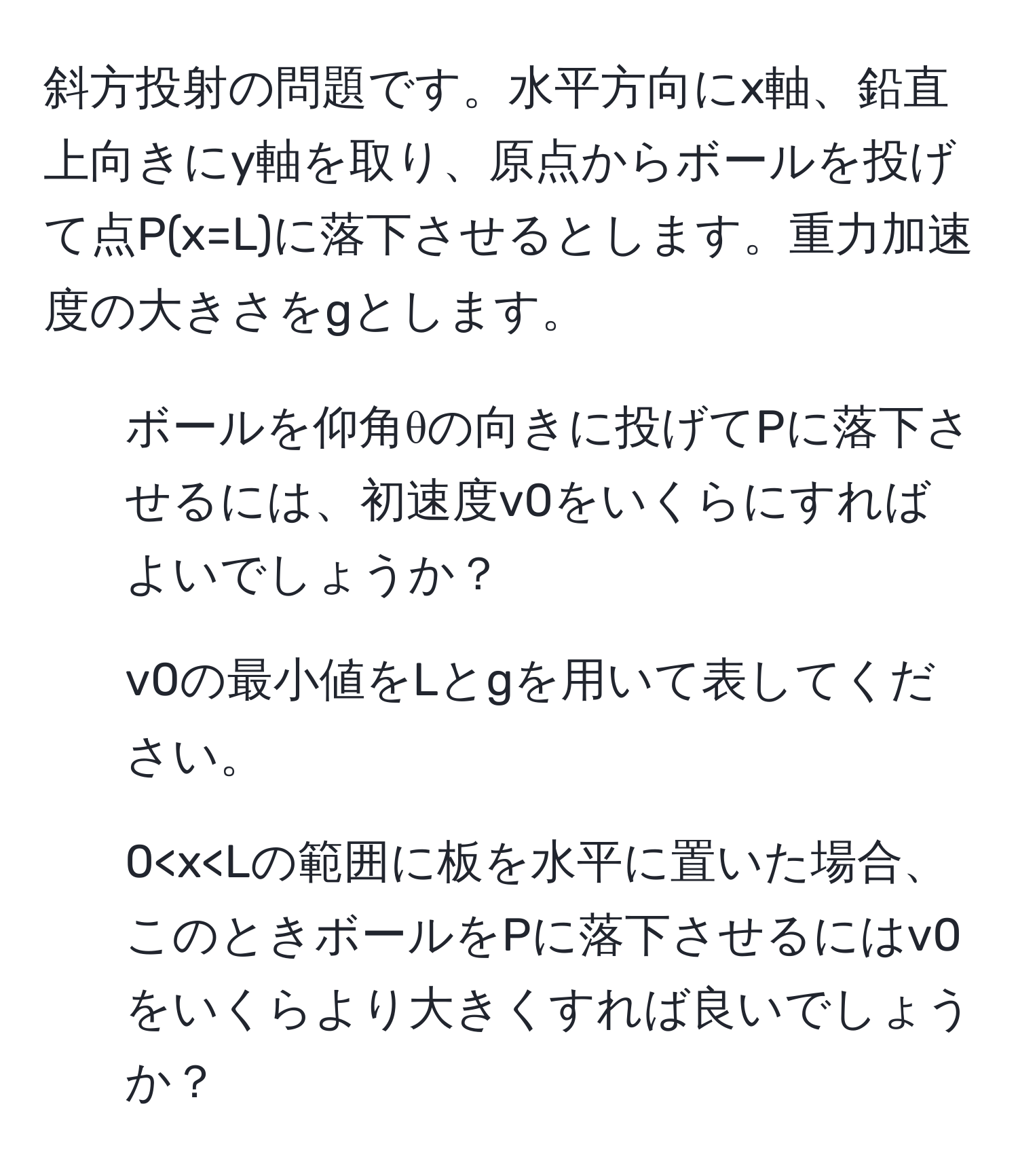 斜方投射の問題です。水平方向にx軸、鉛直上向きにy軸を取り、原点からボールを投げて点P(x=L)に落下させるとします。重力加速度の大きさをgとします。

1. ボールを仰角θの向きに投げてPに落下させるには、初速度v0をいくらにすればよいでしょうか？

2. v0の最小値をLとgを用いて表してください。

3. 0