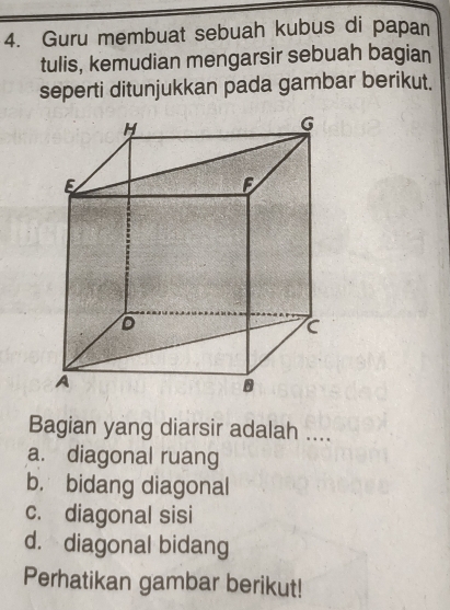 Guru membuat sebuah kubus di papan
tulis, kemudian mengarsir sebuah bagian
seperti ditunjukkan pada gambar berikut.
Bagian yang diarsir adalah ....
a. diagonal ruang
b. bidang diagonal
c. diagonal sisi
d. diagonal bidang
Perhatikan gambar berikut!