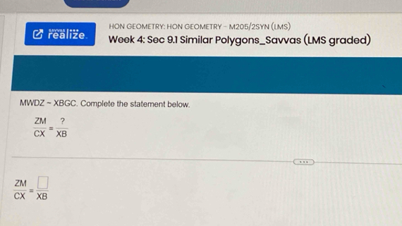 HON GEOMETRY: HON GEOMETRY - M205/2SYN (LMS) 
I realize Week 4: Sec 9.1 Similar Polygons_Savvas (LMS graded) 
MWDZ ~ XBGC. Complete the statement below.
 ZM/CX = ?/XB 
 ZM/CX = □ /XB 