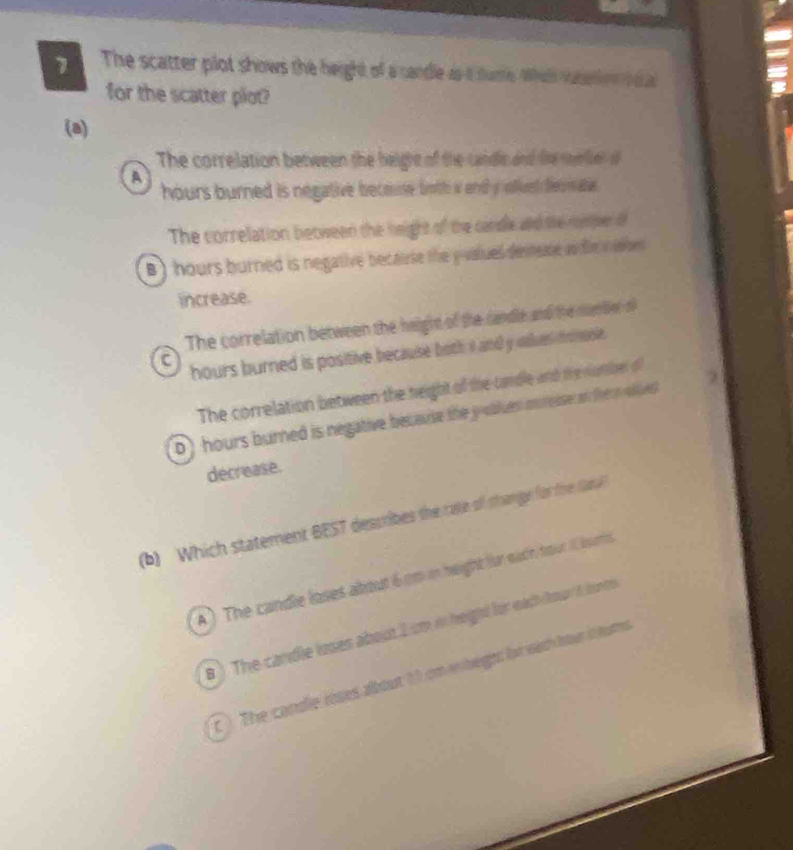The scatter plot shows the height of a candle as it tartle Wheh raer ien h 
for the scatter plot?
(a)
The correlation between the beight of the candlc and tire meer d
A
hours burned is negative becae both wand y olluel fermalie .
The correlation between the height of the cardle and the nompen of
B) hours burned is negative becairse the y -values demsse in the n soe
increase.
The correlation between the height of the candle and the nam ber of
hours burned is positive because both it and y usles momosie.
The correlation between the neight of the canble and the number o
D) hours burned is negative because the y oblues muroase an therm oives t
decrease.
(b) Which statement BEST describes the rate of shange for tihe Cab
A) The candle loses about 6 cm in height fur eadh four I isris
B ) The candle loses about 1 cm in height for each hord bonts
c ). The condle loses about 1 1 cm wibeght br eih hour i toms
