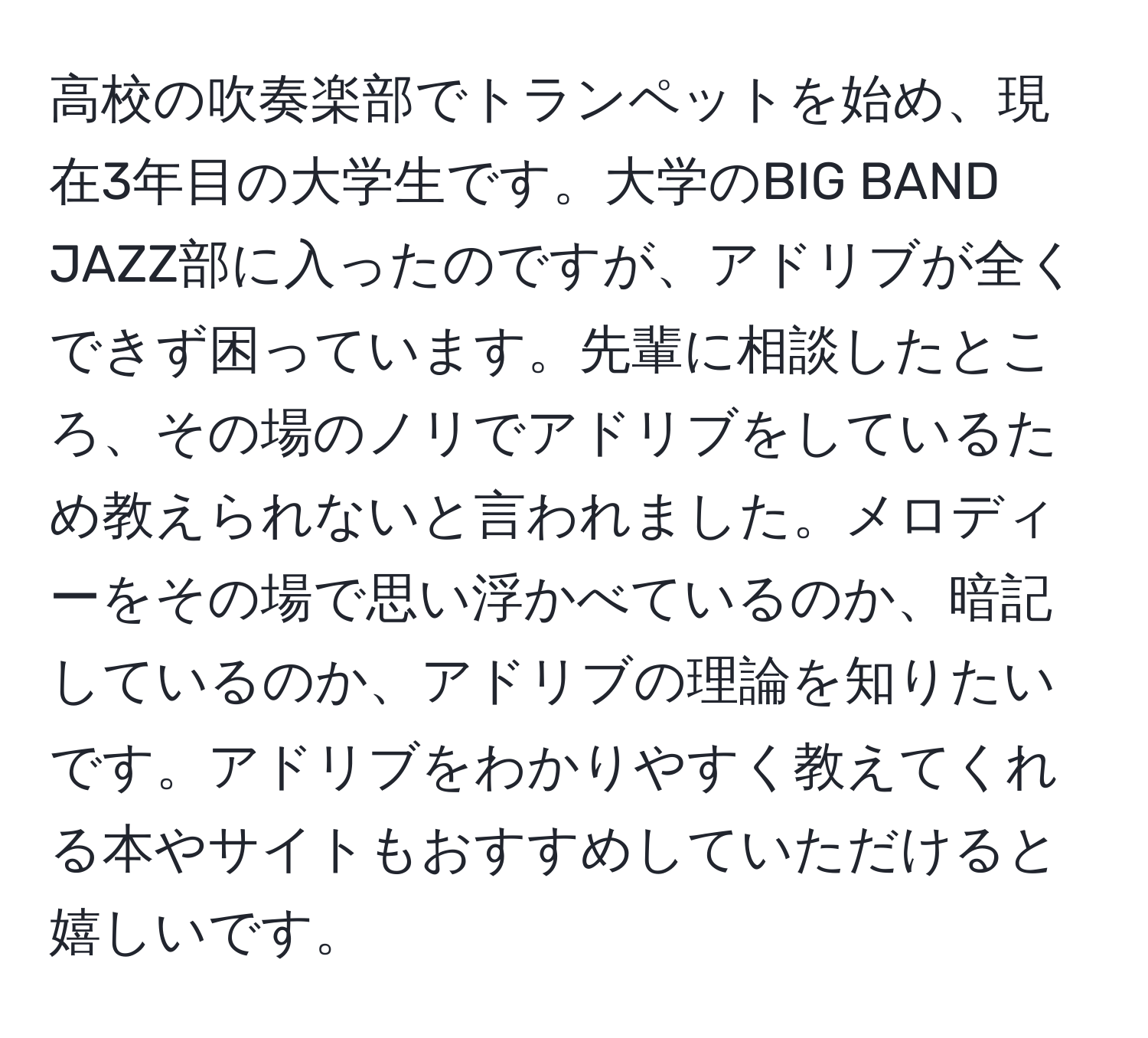 高校の吹奏楽部でトランペットを始め、現在3年目の大学生です。大学のBIG BAND JAZZ部に入ったのですが、アドリブが全くできず困っています。先輩に相談したところ、その場のノリでアドリブをしているため教えられないと言われました。メロディーをその場で思い浮かべているのか、暗記しているのか、アドリブの理論を知りたいです。アドリブをわかりやすく教えてくれる本やサイトもおすすめしていただけると嬉しいです。