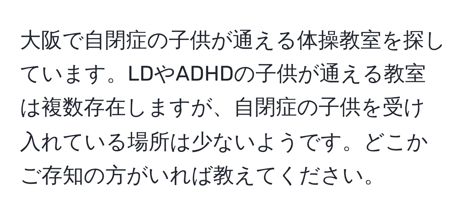 大阪で自閉症の子供が通える体操教室を探しています。LDやADHDの子供が通える教室は複数存在しますが、自閉症の子供を受け入れている場所は少ないようです。どこかご存知の方がいれば教えてください。