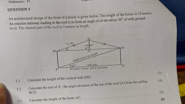 Mathematics P2 
QUESTION 5 
An architectural design of the front of a house is given below. The length of the house is 10 metres. 
An exterior stairway leading to the roof is to form an angle of of elevation 30° of with ground 
level. The slanted part of the roof is 7 metres in length.
7 m of 
to 
B 0 
D 
C 
stairway to roof
30° 10 m
F Front view of a house E
(2) 
5.1 Calculate the height of the vertical wall (DE). 
5.2 Calculate the size of θ , the angle elevation of the top of the roof (A) from the ceiling (4)
BCD. (2) 
5.3 Calculate the length of the beam AC. 
[8]