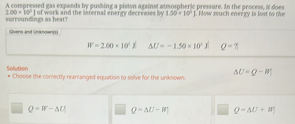 A compressed gas expands by pushing a piston against atmospheric pressure. In the process, it does
2.00* 10^5J of work and the internal energy decreases by 1.50* 10^9J. How much energy is lost to the
surroundings as heat?
Givens and Unknown(s)
W=2.00* 10^5J| △ U=-1.50* 10^5J Q=? 
Solution
△ U=Q-W
Choose the correctly rearranged equation to solve for the unknown.
Q=W-△ U
Q=△ U-W_1
Q=△ U+W