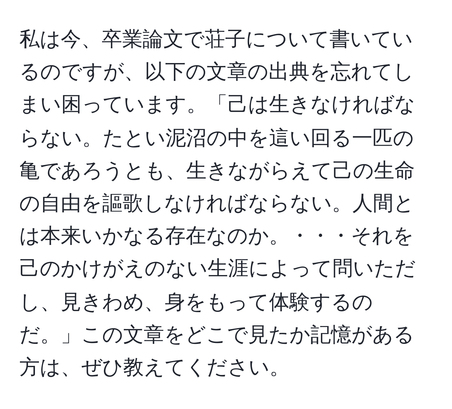 私は今、卒業論文で荘子について書いているのですが、以下の文章の出典を忘れてしまい困っています。「己は生きなければならない。たとい泥沼の中を這い回る一匹の亀であろうとも、生きながらえて己の生命の自由を謳歌しなければならない。人間とは本来いかなる存在なのか。・・・それを己のかけがえのない生涯によって問いただし、見きわめ、身をもって体験するのだ。」この文章をどこで見たか記憶がある方は、ぜひ教えてください。