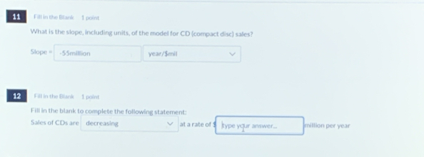 Fill in the Blank- 1 point 
What is the slope, including units, of the model for CD (compact disc) sales?
Slope = -55million year/$mil
12 Fill in the Blank - 1 point 
Fill in the blank to complete the following statement: 
Sales of CDs are decreasing at a rate of 1 type yqur answer... million per year