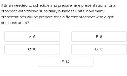 If Brian needed to schedule and prepare nine presentations for a
prospect with twelve subsidiary business units, how many
presentations will he prepare for a different prospect with eight
business units?
A. 6 B. 8
C. 10 D. 12
E. 14